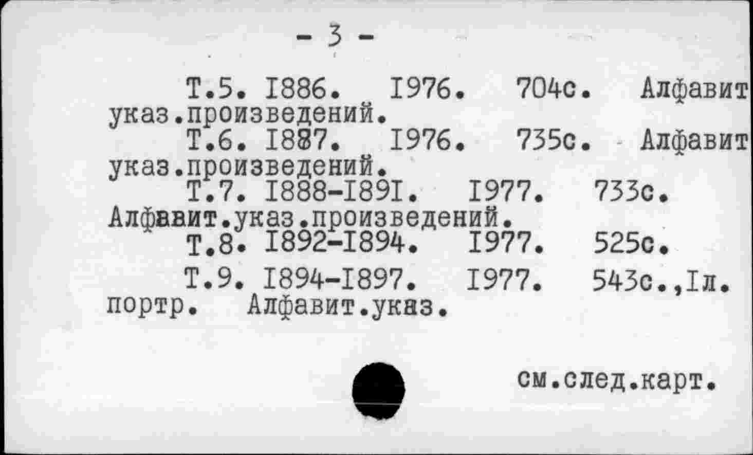 ﻿- 3 -
Т.5. 1886.	1976.	704с.	Алфавит
указ.произведений.
Т.6. 1887.	1976.	735с.	Алфавит
указ.произведений.
Т.7. I888-I89I.	1977.	733с.
Алфавит.указ.произведений.
Т.8. 1892-1894.	1977.	525с.
Т.9. 1894-1897.	1977.	543с.,1л.
портр. Алфавит.указ.
см.след.карт.